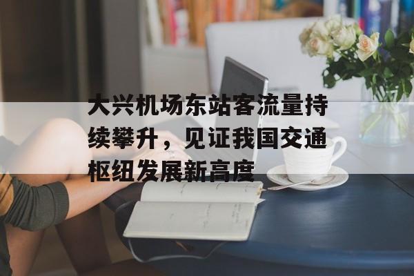 大兴机场东站客流量持续攀升,见证我国交通枢纽发展新高度 大兴机场东站客流量持续攀升,见证我国交通枢纽发展新高度