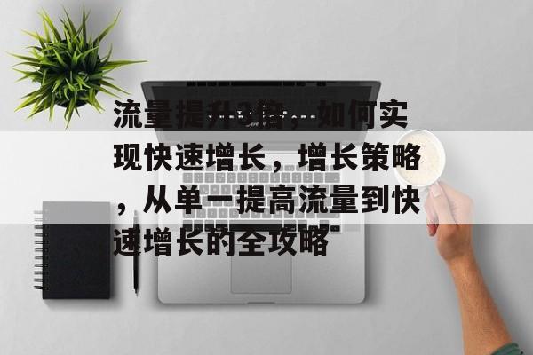 流量提升3倍,如何实现快速增长,增长策略,从单一提高流量到快速增长的全攻略 流量提升3倍,如何实现快速增长,增长策略,从单一提高流量到快速增长的全攻略