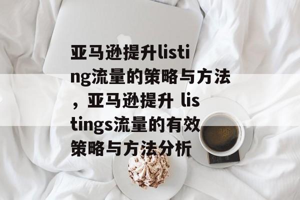 亚马逊提升listing流量的策略与方法，亚马逊提升 listings流量的有效策略与方法分析