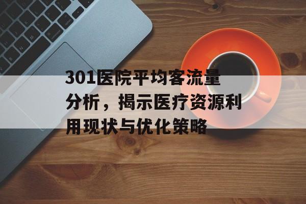 301医院平均客流量分析,揭示医疗资源利用现状与优化策略 301医院平均客流量分析,揭示医疗资源利用现状与优化策略