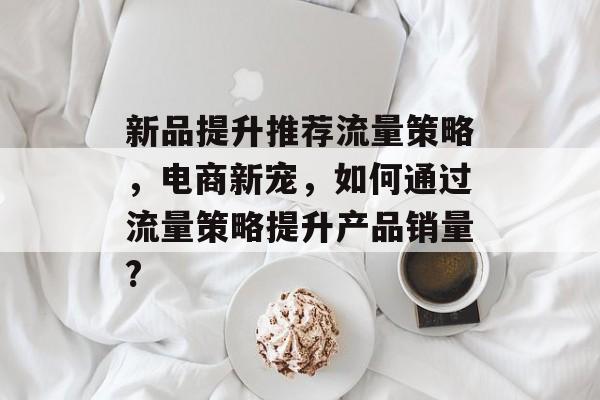 新品提升推荐流量策略,电商新宠,如何通过流量策略提升产品销量? 新品提升推荐流量策略,电商新宠,如何通过流量策略提升产品销量?