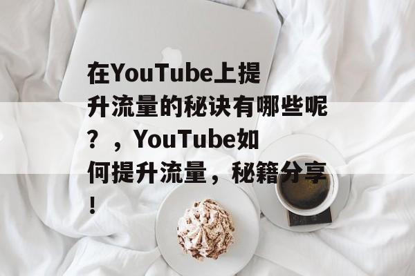 在YouTube上提升流量的秘诀有哪些呢?,YouTube如何提升流量,秘籍分享! 在YouTube上提升流量的秘诀有哪些呢?,YouTube如何提升流量,秘籍分享!