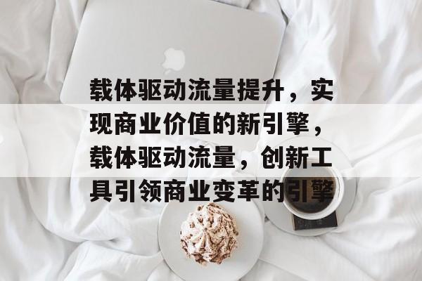载体驱动流量提升,实现商业价值的新引擎,载体驱动流量,创新工具引领商业变革的引擎 载体驱动流量提升,实现商业价值的新引擎,载体驱动流量,创新工具引领商业变革的引擎