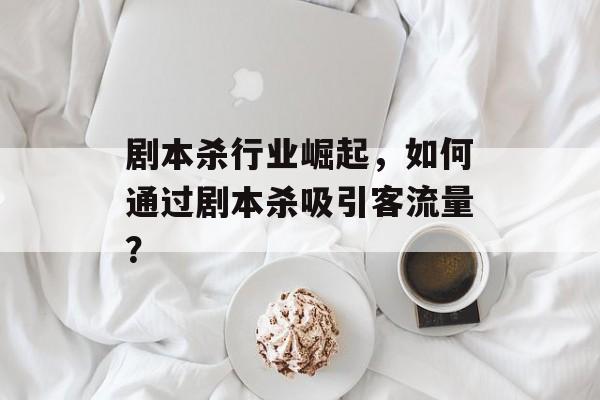 剧本杀行业崛起,如何通过剧本杀吸引客流量? 剧本杀行业崛起,如何通过剧本杀吸引客流量?