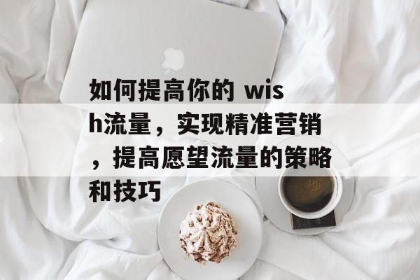 如何提高你的 wish流量,实现精准营销,提高愿望流量的策略和技巧 如何提高你的 wish流量,实现精准营销,提高愿望流量的策略和技巧