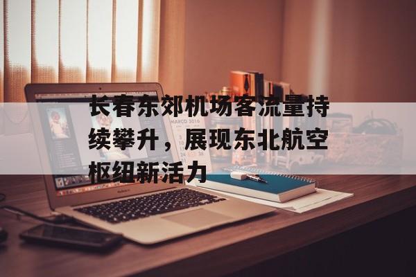长春东郊机场客流量持续攀升,展现东北航空枢纽新活力 长春东郊机场客流量持续攀升,展现东北航空枢纽新活力
