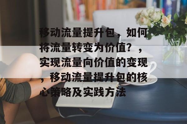移动流量提升包,如何将流量转变为价值?,实现流量向价值的变现,移动流量提升包的核心策略及实践方法 移动流量提升包,如何将流量转变为价值?,实现流量向价值的变现,移动流量提升包的核心策略及实践方法