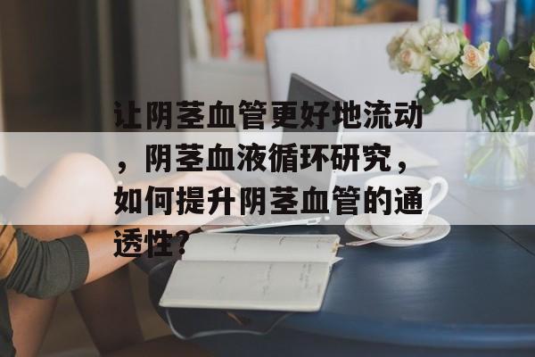 让阴茎血管更好地流动,阴茎血液循环研究,如何提升阴茎血管的通透性? 让阴茎血管更好地流动,阴茎血液循环研究,如何提升阴茎血管的通透性?