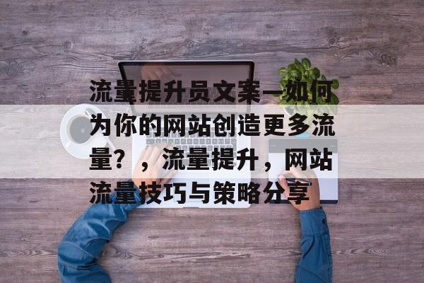流量提升员文案—如何为你的网站创造更多流量?,流量提升,网站流量技巧与策略分享 流量提升员文案—如何为你的网站创造更多流量?,流量提升,网站流量技巧与策略分享