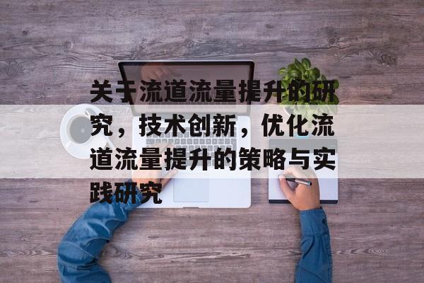 关于流道流量提升的研究,技术创新,优化流道流量提升的策略与实践研究 关于流道流量提升的研究,技术创新,优化流道流量提升的策略与实践研究