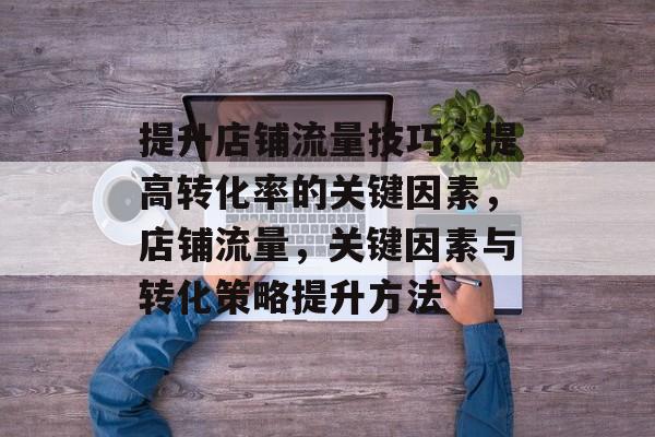 提升店铺流量技巧,提高转化率的关键因素,店铺流量,关键因素与转化策略提升方法 提升店铺流量技巧,提高转化率的关键因素,店铺流量,关键因素与转化策略提升方法