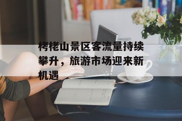 栲栳山景区客流量持续攀升，旅游市场迎来新机遇