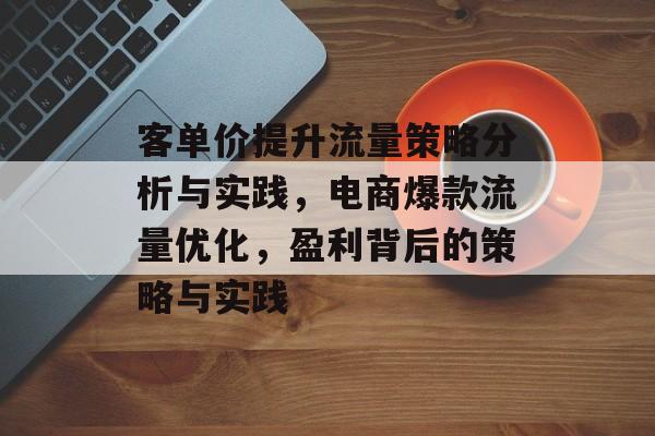 客单价提升流量策略分析与实践，电商爆款流量优化，盈利背后的策略与实践