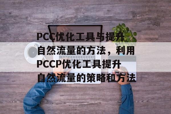 PCC优化工具与提升自然流量的方法,利用PCCP优化工具提升自然流量的策略和方法 PCC优化工具与提升自然流量的方法,利用PCCP优化工具提升自然流量的策略和方法