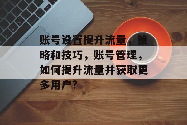 账号设置提升流量,策略和技巧,账号管理,如何提升流量并获取更多用户? 账号设置提升流量,策略和技巧,账号管理,如何提升流量并获取更多用户?