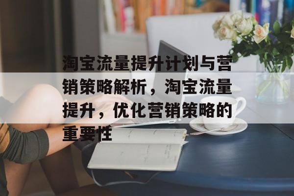 淘宝流量提升计划与营销策略解析,淘宝流量提升,优化营销策略的重要性 淘宝流量提升计划与营销策略解析,淘宝流量提升,优化营销策略的重要性