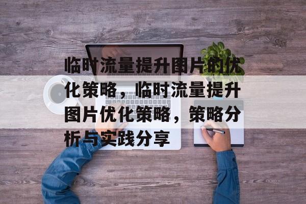 临时流量提升图片的优化策略,临时流量提升图片优化策略,策略分析与实践分享 临时流量提升图片的优化策略,临时流量提升图片优化策略,策略分析与实践分享