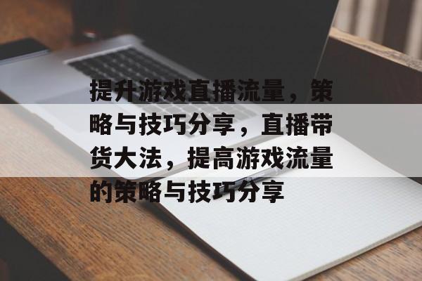 提升游戏直播流量,策略与技巧分享,直播带货大法,提高游戏流量的策略与技巧分享 提升游戏直播流量,策略与技巧分享,直播带货大法,提高游戏流量的策略与技巧分享