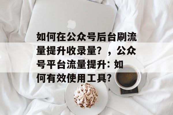 如何在公众号后台刷流量提升收录量?,公众号平台流量提升: 如何有效使用工具? 如何在公众号后台刷流量提升收录量?,公众号平台流量提升: 如何有效使用工具?