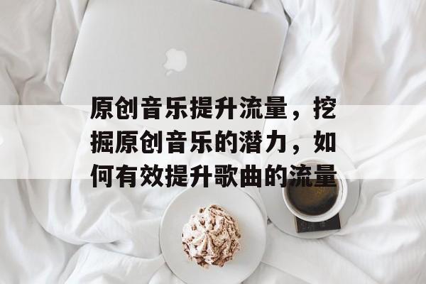 原创音乐提升流量,挖掘原创音乐的潜力,如何有效提升歌曲的流量 原创音乐提升流量,挖掘原创音乐的潜力,如何有效提升歌曲的流量
