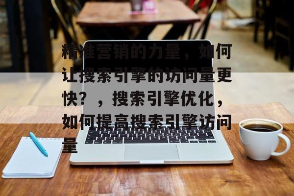 精准营销的力量,如何让搜索引擎的访问量更快?,搜索引擎优化,如何提高搜索引擎访问量 精准营销的力量,如何让搜索引擎的访问量更快?,搜索引擎优化,如何提高搜索引擎访问量