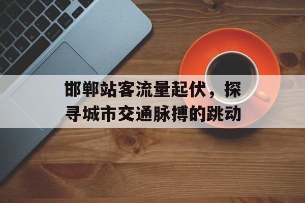 邯郸站客流量起伏,探寻城市交通脉搏的跳动 邯郸站客流量起伏,探寻城市交通脉搏的跳动