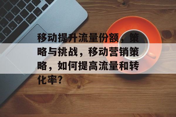 移动提升流量份额,策略与挑战,移动营销策略,如何提高流量和转化率? 移动提升流量份额,策略与挑战,移动营销策略,如何提高流量和转化率?