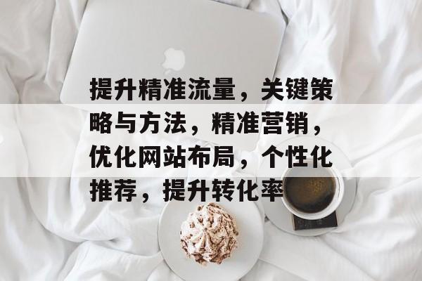 提升精准流量,关键策略与方法,精准营销,优化网站布局,个性化推荐,提升转化率 提升精准流量,关键策略与方法,精准营销,优化网站布局,个性化推荐,提升转化率