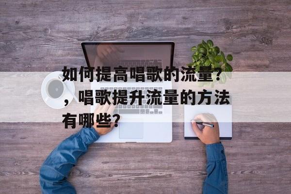 如何提高唱歌的流量?,唱歌提升流量的方法有哪些? 如何提高唱歌的流量?,唱歌提升流量的方法有哪些?