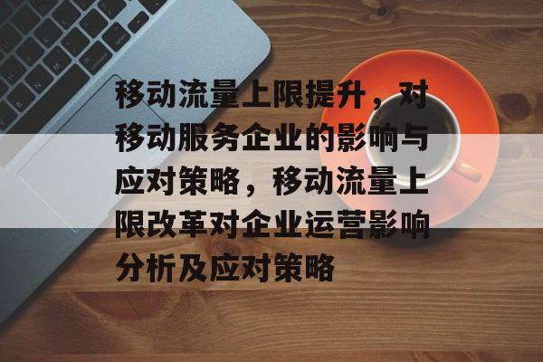 移动流量上限提升，对移动服务企业的影响与应对策略，移动流量上限改革对企业运营影响分析及应对策略