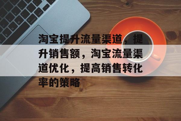 淘宝提升流量渠道,提升销售额,淘宝流量渠道优化,提高销售转化率的策略 淘宝提升流量渠道,提升销售额,淘宝流量渠道优化,提高销售转化率的策略
