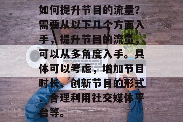 如何提升节目的流量?需要从以下几个方面入手,提升节目的流量,可以从多角度入手。具体可以考虑,增加节目时长、创新节目的形式、合理利用社交媒体平台等。 如何提升节目的流量?需要从以下几个方面入手,提升节目的流量,可以从多角度入手。具体可以考虑,增加节目时长、创新节目的形式、合理利用社交媒体平台等。