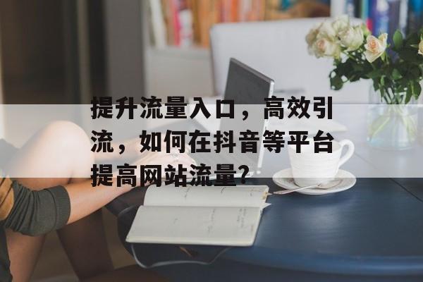 提升流量入口,高效引流,如何在抖音等平台提高网站流量? 提升流量入口,高效引流,如何在抖音等平台提高网站流量?