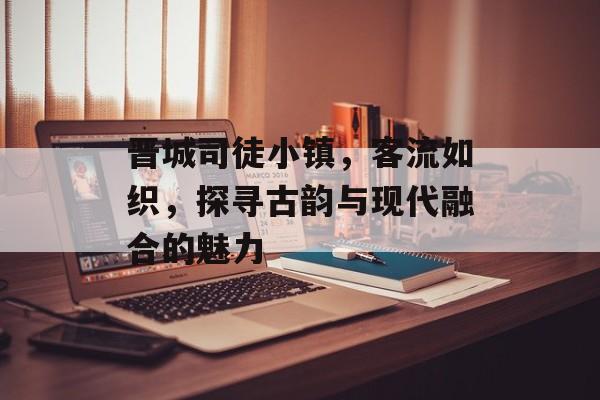 晋城司徒小镇,客流如织,探寻古韵与现代融合的魅力 晋城司徒小镇,客流如织,探寻古韵与现代融合的魅力