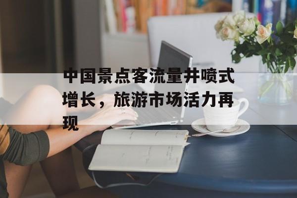 中国景点客流量井喷式增长,旅游市场活力再现 中国景点客流量井喷式增长,旅游市场活力再现