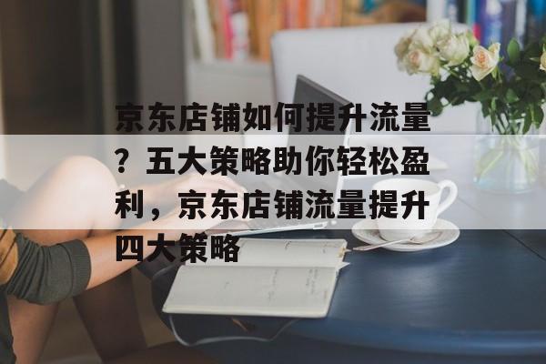 京东店铺如何提升流量?五大策略助你轻松盈利,京东店铺流量提升四大策略 京东店铺如何提升流量?五大策略助你轻松盈利,京东店铺流量提升四大策略