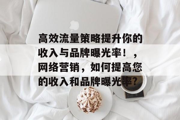 高效流量策略提升你的收入与品牌曝光率!,网络营销,如何提高您的收入和品牌曝光率? 高效流量策略提升你的收入与品牌曝光率!,网络营销,如何提高您的收入和品牌曝光率?