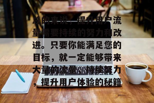 总的来说,提升用户流量需要持续的努力和改进。只要你能满足您的目标,就一定能够带来大量的流量,持续努力,提升用户体验的秘籍 总的来说,提升用户流量需要持续的努力和改进。只要你能满足您的目标,就一定能够带来大量的流量,持续努力,提升用户体验的秘籍