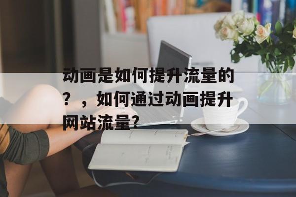 动画是如何提升流量的?,如何通过动画提升网站流量? 动画是如何提升流量的?,如何通过动画提升网站流量?