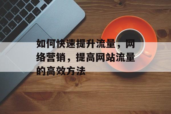 如何快速提升流量,网络营销,提高网站流量的高效方法 如何快速提升流量,网络营销,提高网站流量的高效方法