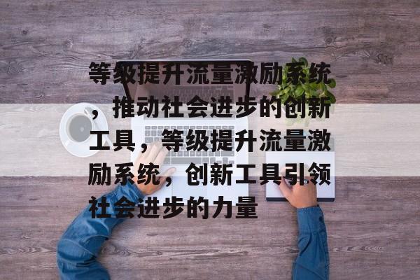 等级提升流量激励系统,推动社会进步的创新工具,等级提升流量激励系统,创新工具引领社会进步的力量 等级提升流量激励系统,推动社会进步的创新工具,等级提升流量激励系统,创新工具引领社会进步的力量