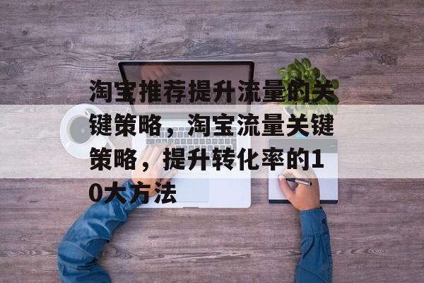 淘宝推荐提升流量的关键策略,淘宝流量关键策略,提升转化率的10大方法 淘宝推荐提升流量的关键策略,淘宝流量关键策略,提升转化率的10大方法