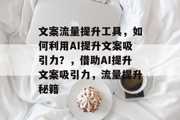 文案流量提升工具,如何利用AI提升文案吸引力?,借助AI提升文案吸引力,流量提升秘籍 文案流量提升工具,如何利用AI提升文案吸引力?,借助AI提升文案吸引力,流量提升秘籍