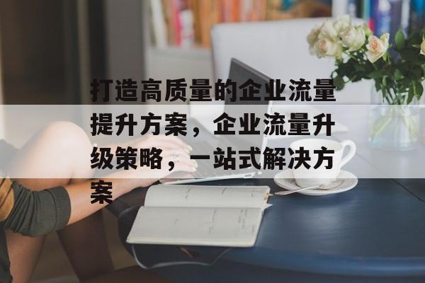 打造高质量的企业流量提升方案,企业流量升级策略,一站式解决方案 打造高质量的企业流量提升方案,企业流量升级策略,一站式解决方案