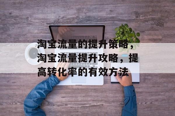 淘宝流量的提升策略,淘宝流量提升攻略,提高转化率的有效方法 淘宝流量的提升策略,淘宝流量提升攻略,提高转化率的有效方法