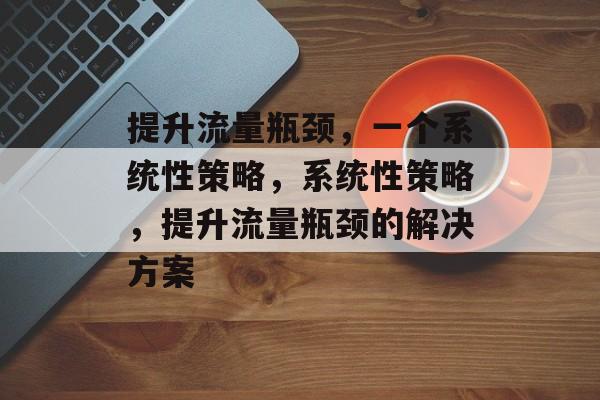 提升流量瓶颈,一个系统性策略,系统性策略,提升流量瓶颈的解决方案 提升流量瓶颈,一个系统性策略,系统性策略,提升流量瓶颈的解决方案