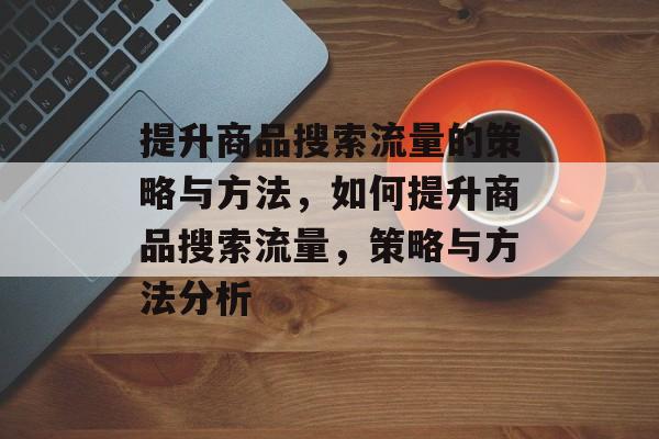 提升商品搜索流量的策略与方法,如何提升商品搜索流量,策略与方法分析 提升商品搜索流量的策略与方法,如何提升商品搜索流量,策略与方法分析
