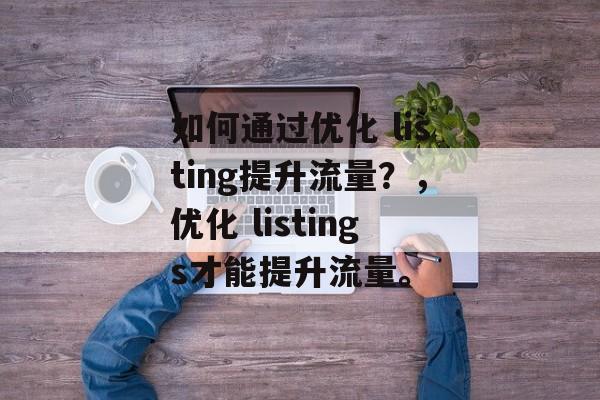如何通过优化 listing提升流量?,优化 listings才能提升流量。 如何通过优化 listing提升流量?,优化 listings才能提升流量。