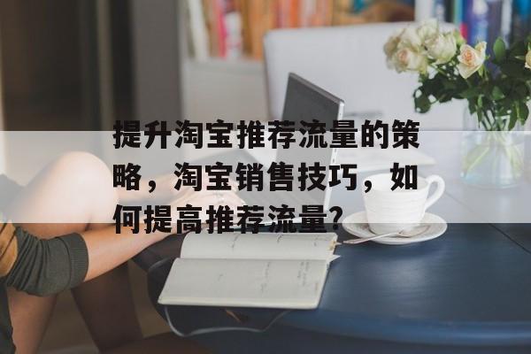 提升淘宝推荐流量的策略,淘宝销售技巧,如何提高推荐流量? 提升淘宝推荐流量的策略,淘宝销售技巧,如何提高推荐流量?