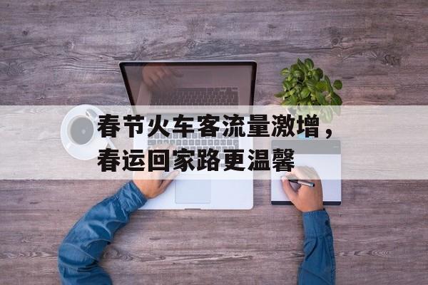 春节火车客流量激增,春运回家路更温馨 春节火车客流量激增,春运回家路更温馨